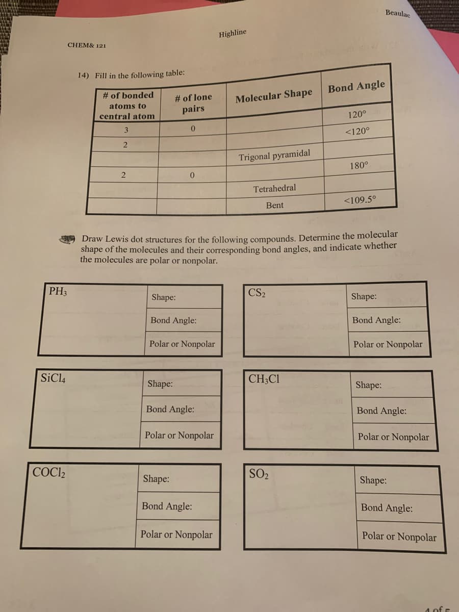 Beaulac
Highline
CHEM& 121
14) Fill in the following table:
Bond Angle
# of bonded
# of lone
Molecular Shape
atoms to
pairs
central atom
120°
<120°
Trigonal pyramidal
180°
Tetrahedral
<109.5°
Bent
Draw Lewis dot structures for the following compounds. Determine the molecular
shape of the molecules and their corresponding bond angles, and indicate whether
the molecules are polar or nonpolar.
PH3
CS2
Shape:
Shape:
Bond Angle:
Bond Angle:
Polar or Nonpolar
Polar or Nonpolar
SiCl4
CH;Cl
Shape:
Shape:
Bond Angle:
Bond Angle:
Polar or Nonpolar
Polar or Nonpolar
COCI2
Shape:
SO2
Shape:
Bond Angle:
Bond Angle:
Polar or Nonpolar
Polar or Nonpolar
4 of E
