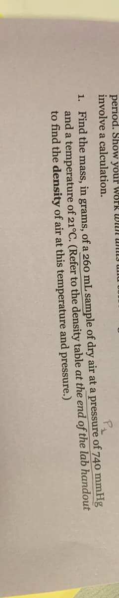 period. Show your worR WIUN UNL3 II
involve a calculation.
1. Find the mass, in grams, of a 260 mL sample of dry air at a pressure of 740 mmHg
and a temperature of 21°C. (Refer to the density table at the end of the lab handout
to find the density of air at this temperature and pressure.)
