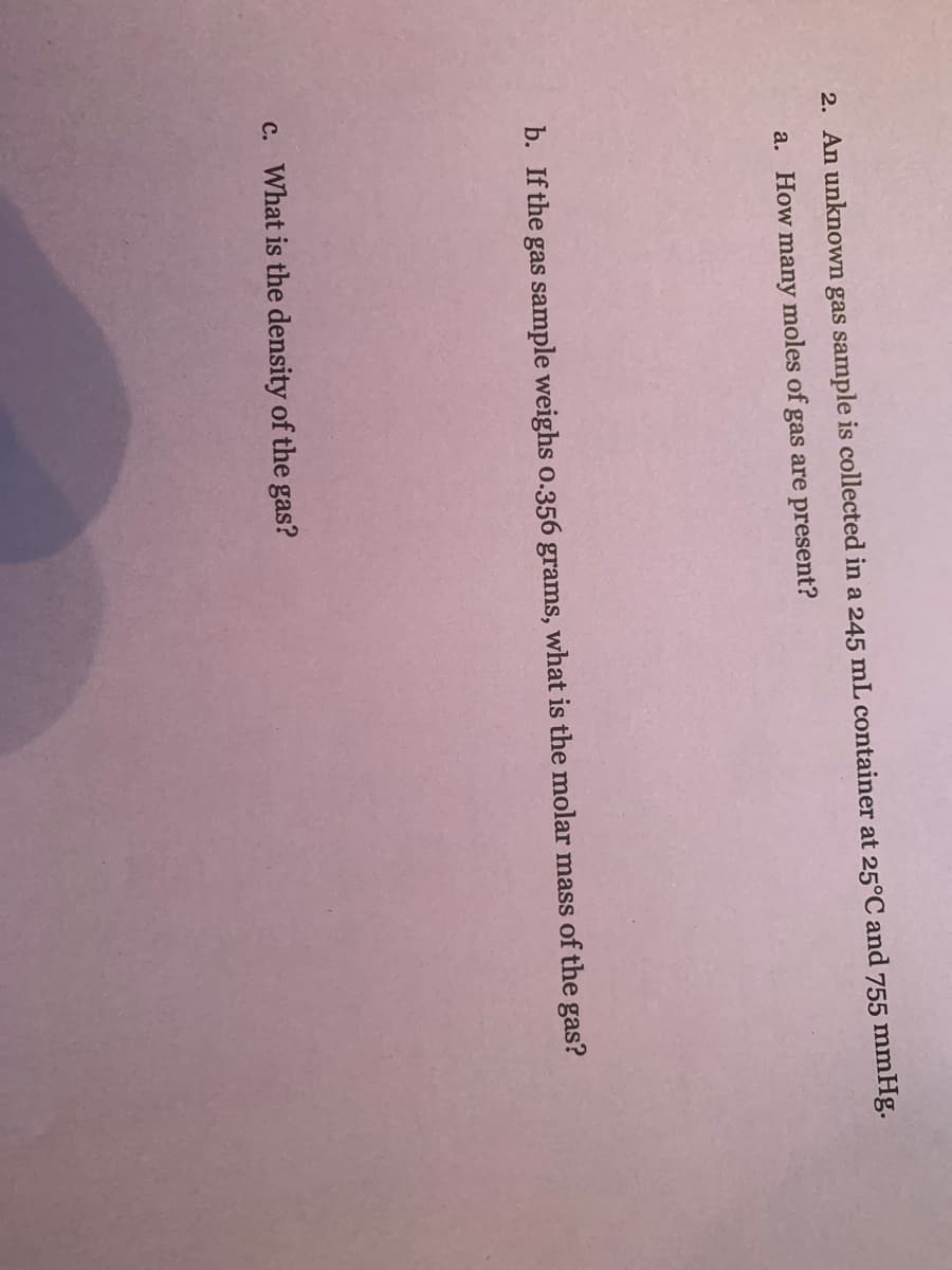 2. An unknown gas sample is collected in a 245 mL container at 25°C and 755 mmHg.
a. How many moles of gas are present?
b. If the
gas sample weighs o.356 grams, what is the molar mass of the gas?
c. What is the density of the gas?
