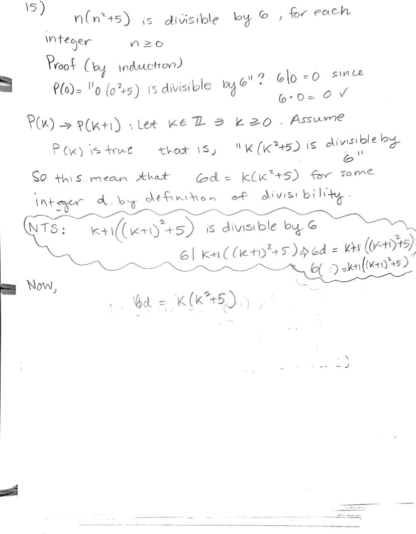 The following is a proof by induction showing that \( n(n^2 + 5) \) is divisible by 6 for each integer \( n \geq 0 \).

**Proof (by induction)**

1. **Base Case: \( n = 0 \)**

   \( P(0): 0(0^2 + 5) \) is divisible by 6?

   \( 6 \cdot 0 = 0 \) since \( 6 \cdot 0 = 0 \). 

   Therefore, true for \( n = 0 \).

2. **Inductive Step: Assume \( P(k) \) is true implies \( P(k+1) \) is true**

   Let \( k \in \mathbb{Z} \) such that \( k \geq 0 \). Assume 

   \( P(k) \) is true; that is, \( k(k^2 + 5) \) is divisible by 6.

   So this means that \( 6d = k(k^2 + 5) \) for some integer \( d \), by the definition of divisibility.

   **Need to Show (NTS):**
   
   \( k+1((k+1)^2 + 5) \) is divisible by 6
   
   \( 6 \mid k+1((k+1)^2 + 5) \Rightarrow 6d = k+1((k+1)^2 + 5)\)

   **Now,**

   \( 6d = k(k^2 + 5) \) implies that... (followed by further calculations not shown).

The proof involves checking the initial base case and then assuming the property holds for \( n = k \) and proving it holds for \( n = k+1 \). Additional steps are needed to complete the inductive step.