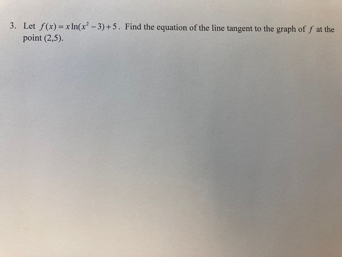 3. Let f(x) = x In(x² – 3)+5. Find the equation of the line tangent to the graph of f at the
point (2,5).
