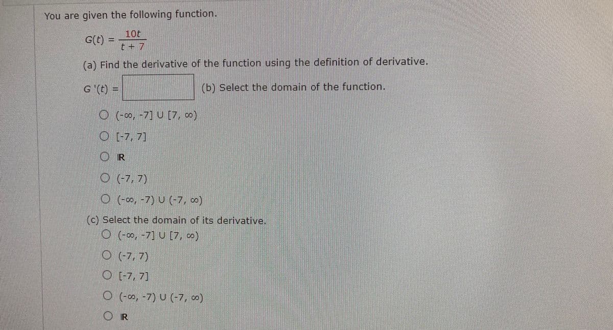 You are given the following function.
10t
G(t) =
t + 7
(a) Find the derivative of the function using the definition of derivative.
G '(t) =
(b) Select the domain of the function.
O (-∞, -7] U [7, 0)
O [-7, 7]
O (-7, 7)
O (∞, -7) U (-7, 0)
(c) Select the domain of its derivative.
O (-0∞, -7] U [7, )
O (7, 7)
O [-7, 7]
O (-0, -7) U (-7, ∞)
OR
