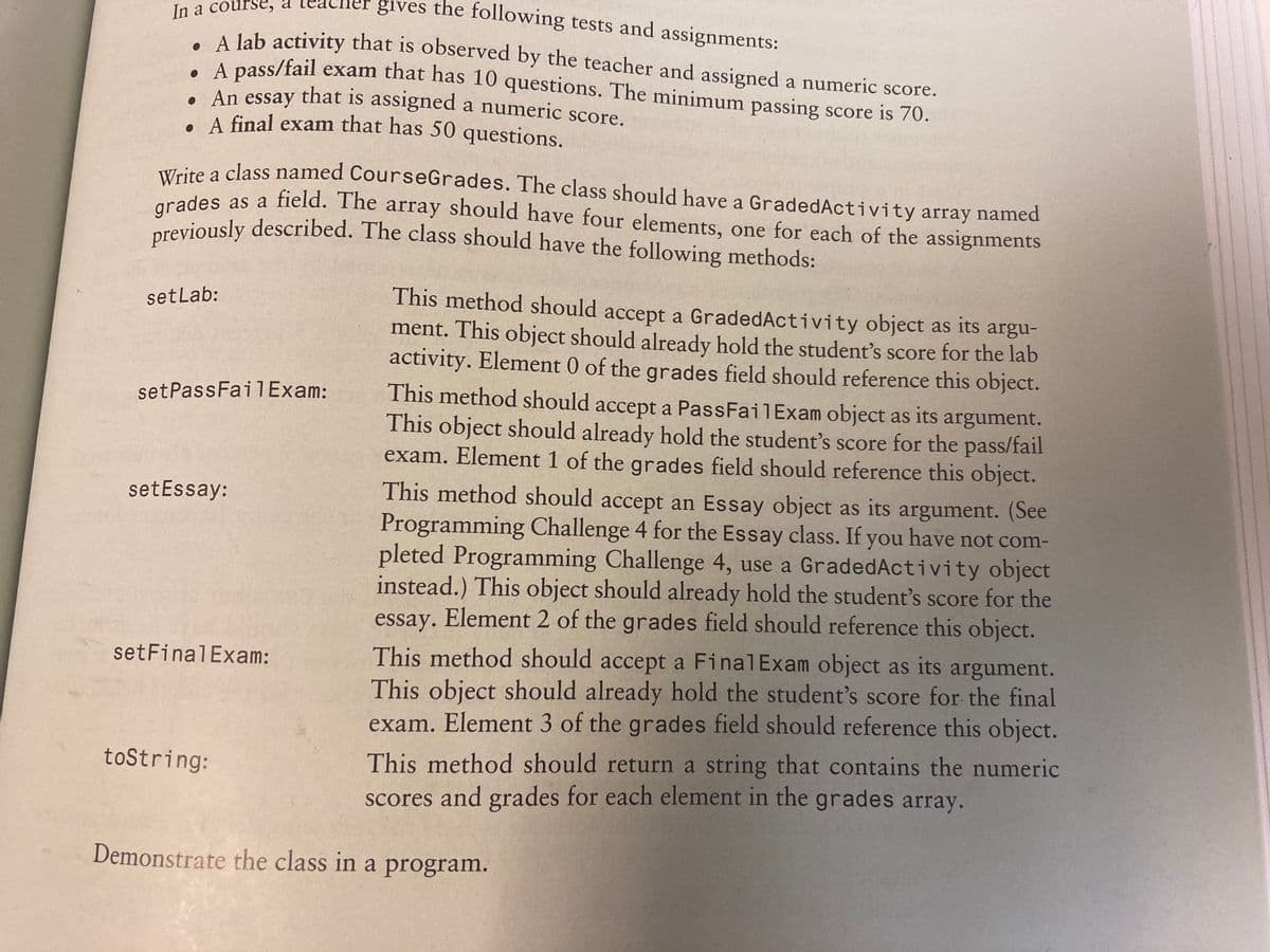 gives the following tests and assignments:
previously described. The class should have the following methods:
In a course, a
A Jab activity that is observed by the teacher and assigned a numeric score.
A pass/fail exam that has 10 questions. The minimum passing score is 70.
e An essay that is assigned a numeric score.
. A final exam that has 50 questions.
ire a class named CourseGrades. The class should have a GradedActivity array named
a
arades as a field. The array should have four elements, one for each of the assignments
areviously described. The class should have the following methods:
This method should accept a GradedActivity object as its argu-
ment. This object should already hold the student's score for the lab
activity. Element 0 of the grades field should reference this object.
setLab:
This method should accept a PassFailExam object as its argument.
This object should already hold the student's score for the pass/fail
exam. Element 1 of the grades field should reference this object.
setPassFail Exam:
This method should accept an Essay object as its argument. (See
Programming Challenge 4 for the Essay class. If you have not com-
pleted Programming Challenge 4, use a GradedActivity object
instead.) This object should already hold the student's score for the
essay. Element 2 of the grades field should reference this object.
setEssay:
This method should accept a FinalExam object as its argument.
This object should already hold the student's score for the final
exam. Element 3 of the grades field should reference this object.
setFinalExam:
This method should return a string that contains the numeric
scores and grades for each element in the grades array.
toString:
Demonstrate the class in a program.
