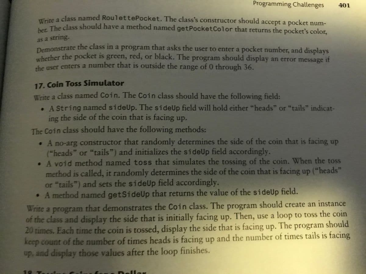 Programming Challenges
401
ma cass named RoulettePocket. The class's constructor should accept a pocket num-
wThe class should have a method named getPocketColor that returns the pocket's color,
as a string.
Demonstrate the class in a program that asks the user to enter a pocket number, and displays
berher the pocket is green, red, or black. The program should display an error message if
the user enters a number that is outside the range of 0 through 36.
17. Coin Toss Simulator
Trite a class named Coin. The Coin class should have the following field:
. A String named sideUp. The sideUp field will hold either "heads" or "tails" indicat-
ing the side of the coin that is facing up.
The Coin class should have the following methods:
.A no-arg constructor that randomly determines the side of the coin that is facing up
("heads" or "tails") and initializes the sideUp field accordingly.
• A void method named toss that simulates the tossing of the coin. When the toss
method is called, it randomly determines the side of the coin that is facing up ("heads"
or "tails") and sets the sideUp field accordingly.
• A method named getSideUp that returns the value of the sideUp field.
Write a program that demonstrates the Coin class. The program should create an instance
of the class and display the side that is initially facing up. Then, use a loop to toss the coin
20 times. Each time the coin is tossed, display the side that is facing up. The program should
keep count of the number of times heads is facing up and the number of times tails is facing
up, and display those values after the loop finishes.
18
