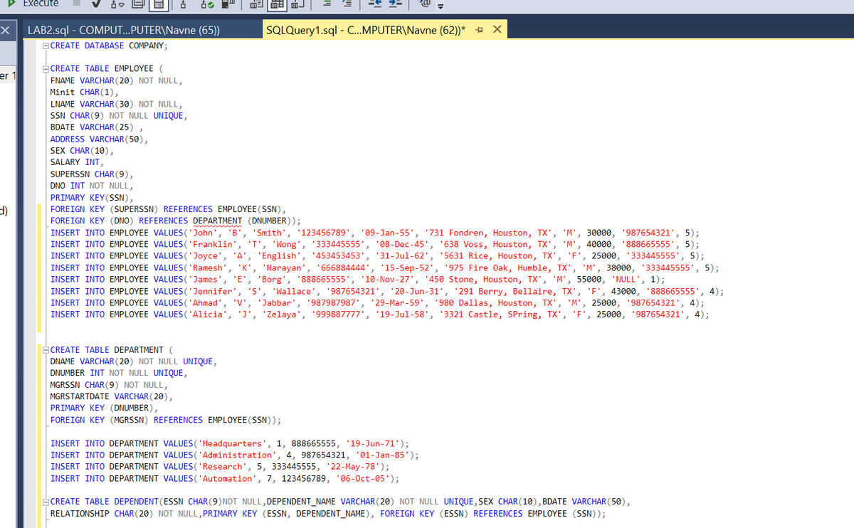 ▷ Execute
X
er 1
✓ & B Ô
LAB2.sql - COMPUT...PUTER\Navne (65))
CREATE DATABASE COMPANY;
CREATE TABLE EMPLOYEE (
FNAME VARCHAR (20) NOT NULL,
Minit CHAR(1),
LNAME VARCHAR(30) NOT NULL,
SSN CHAR (9) NOT NULL UNIQUE,
BDATE VARCHAR(25),
ADDRESS VARCHAR (50),
SEX CHAR(10),
SALARY INT,
SUPERSSN CHAR(9),
DNO INT NOT NULL,
01
01 01
CREATE TABLE DEPARTMENT (
DNAME VARCHAR (20) NOT NULL UNIQUE,
DNUMBER INT NOT NULL UNIQUE,
=
SQLQuery1.sql - C...MPUTER\Navne (62))* + X
PRIMARY KEY(SSN),
FOREIGN KEY (SUPERSSN) REFERENCES EMPLOYEE (SSN),
FOREIGN KEY (DNO) REFERENCES DEPARTMENT (DNUMBER));
INSERT INTO EMPLOYEE VALUES ('John', 'B', 'Smith', '123456789', '09-Jan-55', '731 Fondren, Houston, TX', 'M', 30000, '987654321', 5);
INSERT INTO EMPLOYEE VALUES ('Franklin', 'T', 'Wong', '333445555', '08-Dec-45', '638 Voss, Houston, TX', 'M', 40000, '888665555', 5);
INSERT INTO EMPLOYEE VALUES ('Joyce', 'A', 'English', '453453453', '31-Jul-62', '5631 Rice, Houston, TX', 'F', 25000, 333445555', 5);
INSERT INTO EMPLOYEE VALUES ('Ramesh', 'K', 'Narayan', '666884444', '15-Sep-52', '975 Fire Oak, Humble, TX', 'M', 38000, '333445555', 5);
INSERT INTO EMPLOYEE VALUES ('James', 'E', 'Borg', '888665555', '10-Nov-27', '450 Stone, Houston, TX', 'M', 55000, 'NULL', 1);
=
INSERT INTO EMPLOYEE VALUES ('Jennifer', 'S', 'Wallace', '987654321', '20-Jun-31', '291 Berry, Bellaire, TX', 'F', 43000, '888665555', 4);
INSERT INTO EMPLOYEE VALUES ('Ahmad', 'V', 'Jabbar', '987987987', '29-Mar-59', '980 Dallas, Houston, TX', 'M', 25000, 987654321', 4);
INSERT INTO EMPLOYEE VALUES ('Alicia', 'J', 'Zelaya', '999887777', '19-Jul-58', '3321 Castle, Spring, TX', 'F', 25000, '987654321', 4);
MGRSSN CHAR (9) NOT NULL,
MGRSTARTDATE VARCHAR (20),
PRIMARY KEY (DNUMBER),
FOREIGN KEY (MGRSSN) REFERENCES EMPLOYEE (SSN));
INSERT INTO DEPARTMENT VALUES ('Headquarters', 1, 888665555, 19-Jun-71');
INSERT INTO DEPARTMENT VALUES ('Administration', 4, 987654321, 01-Jan-85');
INSERT INTO DEPARTMENT VALUES ('Research', 5, 333445555, ¹22-May-78');
INSERT INTO DEPARTMENT VALUES ('Automation', 7, 123456789, '06-Oct-05');
CREATE TABLE DEPENDENT (ESSN CHAR (9) NOT NULL,DEPENDENT_NAME VARCHAR(20) NOT NULL UNIQUE, SEX CHAR(10), BDATE VARCHAR(50),
RELATIONSHIP CHAR (20) NOT NULL, PRIMARY KEY (ESSN, DEPENDENT_NAME), FOREIGN KEY (ESSN) REFERENCES EMPLOYEE (SSN));