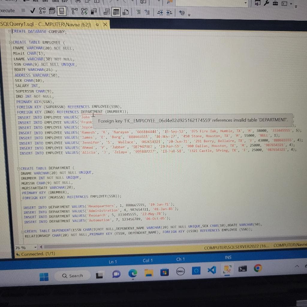 xecute
MDX UMI IMLA DAX
SQLQuery1.sql-C...MPUTER\Navne (62))
CREATE DATABASE COMPANY;
ECREATE TABLE EMPLOYEE (
FNAME VARCHAR(20) NOT NULL,
Minit CHAR(1),
H
LNAME VARCHAR(30) NOT NULL,
SSN CHAR (9) NOT NULL UNIQUE,
BDATE VARCHAR(25),
ADDRESS VARCHAR(50),
SEX CHAR(10),
SALARY INT,
SUPERSSN CHAR(9),
DNO INT NOT NULL,
PRIMARY KEY (SSN),
FOREIGN KEY (SUPERSSN) REFERENCES EMPLOYEE (SSN),
FOREIGN KEY (DNO) REFERENCES DEPARTMENT (DNUMBER));
INSERT INTO EMPLOYEE VALUES (John
INSERT INTO EMPLOYEE VALUES (Frank Foreign key 'FK_EMPLOYEE_06d4e02d925162174559'
INSERT INTO EMPLOYEE VALUES(Joyce
CREATE TABLE DEPARTMENT (
DNAME VARCHAR (20) NOT NULL UNIQUE,
DNUMBER INT NOT NULL UNIQUE,
MGRSSN CHAR (9) NOT NULL,
MGRSTARTDATE VARCHAR (20),
references invalid table 'DEPARTMENT.
INSERT INTO EMPLOYEE VALUES ('Ramesh', 'K', 'Narayan', '666884444, 15-Sep-52', '975 Fire Oak, Humble, TX', 'M', 38800, 333445555", 5);
INSERT INTO EMPLOYEE VALUES(James, 'E', 'Borg', '888665555, 10-Nov-27, 450 Stone, Houston, TX', 'M', 55000, "NULL", 1);
INSERT INTO EMPLOYEE VALUES (Jennifer', '5', 'Wallace', 987654321, 20-Jun-31, 291 Berry, Bellaire, TX", "F, 43000, 888665555", 4);
INSERT INTO EMPLOYEE VALUES("Ahmad', 'V', *Jabbar', '987987987, 29-Mar-59, 980 Dallas, Houston, TX', 'M', 25000, 987654321", 4);
INSERT INTO EMPLOYEE VALUES ('Alicia', '3', 'Zelaya', '999887777", 19-Jul-58', '3321 Castle, Spring, TX', 'F', 25000, '987654321', 4);
76%
X
PRIMARY KEY (DNUMBER),
FOREIGN KEY (MGRSSN) REFERENCES EMPLOYEE (SSN));
B
INSERT INTO DEPARTMENT VALUES ('Headquarters', 1, 888665555, 19-Jun-71');
4, 987654321, 01-Jan-85');
INSERT INTO DEPARTMENT VALUES(Administration.
INSERT INTO DEPARTMENT VALUES ('Research, 5, 333445555, 22-May-78*);
INSERT INTO DEPARTMENT VALUES ('Automation, 7, 123456789, 06-Oct-05');
Connected. (1/1)
H
ECREATE TABLE DEPENDENT (ESSN CHAR(9) NOT NULL,DEPENDENT_NAME VARCHAR(20) NOT NULL UNIQUE, SEX CHAR(10),BDATE VARCHAR(50),
RELATIONSHIP CHAR(20) NOT NULL, PRIMARY KEY (ESSN, DEPENDENT NAME), FOREIGN KEY (ESSN) REFERENCES EMPLOYEE (SSN));
Q Search
T
Ln 1
Col 1
H
Ch 1
DELL
O
T
COMPUTER\SQLSERVER2022 (16.... COMPUTER Navne
X
INS
(6)
E