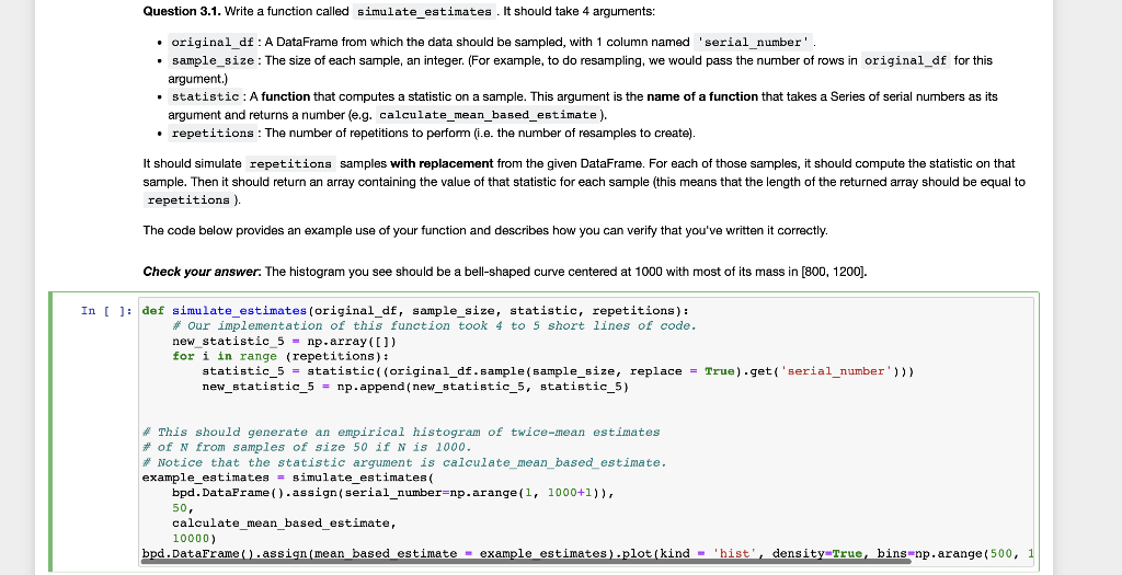 Question 3.1. Write a function called simulate_estimates. It should take 4 arguments:
original_df : A DataFrame from which the data should be sampled, with 1 column named 'serial_number'.
• sample_size: The size of each sample, an integer. (For example, to do resampling, we would pass the number of rows in original_df for this
argument.)
statistic: function that computes a statistic on a sample. This argument is the name of a function that takes a Series of serial numbers as its
argument and returns a number (e.g. calculate_mean_based_estimate).
repetitions: The number repetitions to perform (i.e. the number of resamples to create).
It should simulate repetitions samples with replacement from the given DataFrame. For each of those samples, it should compute the statistic on that
sample. Then it should return an array containing the value of that statistic for each sample (this means that the length of the returned array should be equal to
repetitions).
The code below provides an example use of your function and describes how you can verify that you've written it correctly.
Check your answer. The histogram you see should be a bell-shaped curve centered at 1000 with most of its mass in [800, 1200].
In [ ]: def simulate_estimates (original_df, sample_size, statistic, repetitions):
# Our implementation of this function took 4 to 5 short lines of code.
new_statistic_5= np.array([])
for i in range (repetitions):
statistic_5= statistic((original_df.sample (sample_size, replace = True).get('serial_number')))
new_statistic 5 = np.append(new_statistic_5, statistic_5)
# This should generate an empirical histogram of twice-mean estimates
# of N from samples of size 50 if N is 1000.
#Notice that the statistic argument is calculate_mean_based_estimate.
example_estimates = simulate_estimates (
bpd. DataFrame().assign(serial_number=np.arange(1, 1000+1)),
50,
calculate_mean_based_estimate,
10000)
bpd.DataFrame().assign (mean based estimate = example estimates).plot(kind = 'hist', density=True, bins np.arange (500, 1