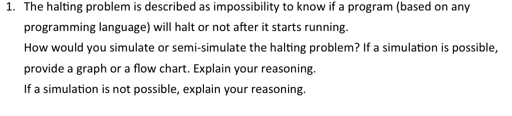 1. The halting problem is described as impossibility to know if a program (based on any
programming language) will halt or not after it starts running.
How would you simulate or semi-simulate the halting problem? If a simulation is possible,
provide a graph or a flow chart. Explain your reasoning.
If a simulation is not possible, explain your reasoning.