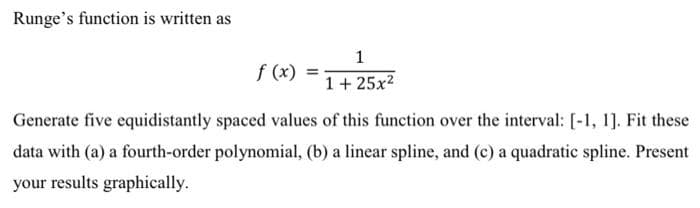 Runge's function is written as
f (x) =
1
1+ 25x²
Generate five equidistantly spaced values of this function over the interval: [-1, 1]. Fit these
data with (a) a fourth-order polynomial, (b) a linear spline, and (c) a quadratic spline. Present
your results graphically.