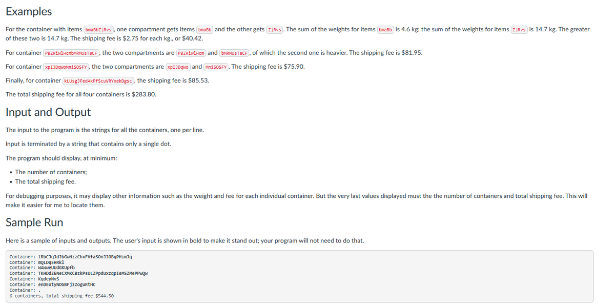 Examples
For the container with items bmaBbZjRvs, one compartment gets items bmaBb and the other gets zjRvs. The sum of the weights for items bmaBb is 4.6 kg; the sum of the weights for items zjRvs is 14.7 kg. The greater
of these two is 14.7 kg. The shipping fee is $2.75 for each kg., or $40.42.
For container PBZRiwlHcmbMRMUSTaCF, the two compartments are PBZRiwlHcm) and (bMRMUSTaCF), of which the second one is heavier. The shipping fee is $81.95.
For container xpIJDqWoMnisoSFY, the two compartments are xpIJDqwo and MnisosFY). The shipping fee is $75.90.
Finally, for container KLUSgJFedAkFfScuVRYxekDgsc, the shipping fee is $85.53.
The total shipping fee for all four containers is $283.80.
Input and Output
The input to the program is the strings for all the containers, one per line.
Input is terminated by a string that contains only a single dot.
The program should display, at minimum:
• The number of containers;
• The total shipping fee.
For debugging purposes, it may display other information such as the weight and fee for each individual container. But the very last values displayed must the the number of containers and total shipping fee. This will
make it easier for me to locate them.
Sample Run
Here is a sample of inputs and outputs. The user's input is shown in bold to make it stand out; your program will not need to do that.
Container: tRbCJqJdJbGwHzZChxFVfaSonJJOBqPHimJq
Container: mQLDqEHRk1
Container: WAWweUUdGKUpfb
Container: TKHDDZENECXMKCBzkPSULZPpduxzqpIeMSZMEPPwQW
Container: KqdeyNvS
Container: enDEotyNOGBFjzZogurtHC
Container:.
6 containers, total shipping fee $544.50