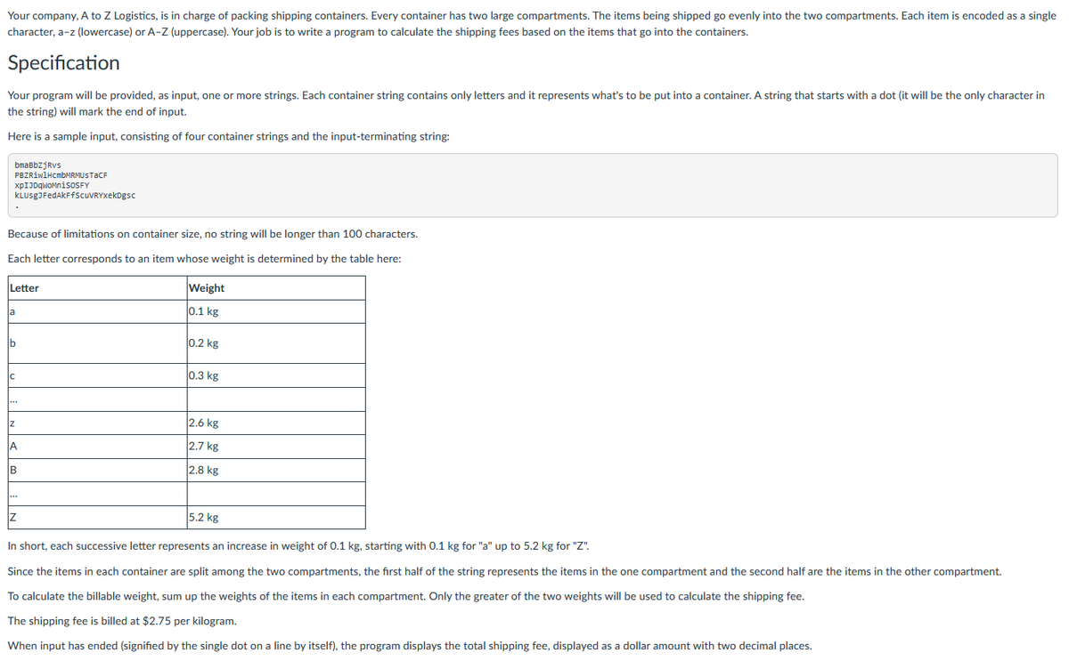 Your company, A to Z Logistics, is in charge of packing shipping containers. Every container has two large compartments. The items being shipped go evenly into the two compartments. Each item is encoded as a single
character, a-z (lowercase) or A-Z (uppercase). Your job is to write a program to calculate the shipping fees based on the items that go into the containers.
Specification
Your program will be provided, as input, one or more strings. Each container string contains only letters and it represents what's to be put into a container. A string that starts with a dot (it will be the only character in
the string) will mark the end of input.
Here is a sample input, consisting of four container strings and the input-terminating string:
bmaBbZjRvs
PBZRiwlHcmbMRMUSTaCF
xpIJDqWoMniSOSFY
KLUSgJFedAkFfScuVRYxekDgsc
Because of limitations on container size, no string will be longer than 100 characters.
Each letter corresponds to an item whose weight is determined by the table here:
Letter
a
b
C
...
Z
A
B
Z
Weight
0.1 kg
0.2 kg
0.3 kg
2.6 kg
2.7 kg
2.8 kg
5.2 kg
In short, each successive letter represents an increase in weight of 0.1 kg, starting with 0.1 kg for "a" up to 5.2 kg for "Z".
Since the items in each container are split among the two compartments, the first half of the string represents the items in the one compartment and the second half are the items in the other compartment.
To calculate the billable weight, sum up the weights of the items in each compartment. Only the greater of the two weights will be used to calculate the shipping fee.
The shipping fee is billed at $2.75 per kilogram.
When input has ended (signified by the single dot on a line by itself), the program displays the total shipping fee, displayed as a dollar amount with two decimal places.
