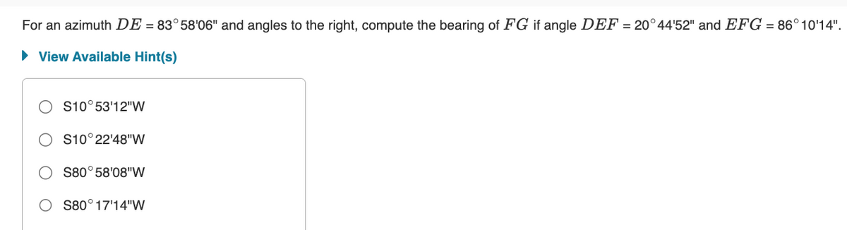 For an azimuth DE = 83°58'06" and angles to the right, compute the bearing of FG if angle DEF = 20°44'52" and EFG = 86°10'14".
► View Available Hint(s)
S10°53'12"W
S10°22'48"W
S80°58'08"W
S80° 17'14"W