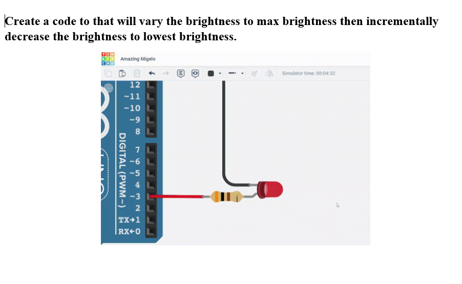 Create a code to that will vary the brightness to max brightness then incrementally
decrease the brightness to lowest brightness.
Amazing Migelo
12
-11 L
-10
DIGITAL (PWM-)
-9 L
8
7
-6
-5
4
-3
2 L
TX+1 L
|RX+0 L
Simulator time: 00:04:32