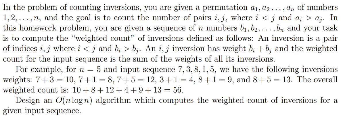 In the problem of counting inversions, you are given a permutation a₁, a2..., an of numbers
1,2,...,n, and the goal is to count the number of pairs i, j, where i < j and ai > aj. In
this homework problem, you are given a sequence of n numbers b₁,b2,..., bn and your task
is to compute the "weighted count" of inversions defined as follows: An inversion is a pair
of indices i, j where i <j and bi > bj. An i, j inversion has weight b; + b; and the weighted
count for the input sequence is the sum of the weights of all its inversions.
For example, for n = 5 and input sequence 7, 3, 8, 1, 5, we have the following inversions
weights: 7+3= 10, 7+1 = 8, 7+5 = 12, 3+1=4, 8+1=9, and 8+5 = 13. The overall
weighted count is: 10+ 8 + 12 +4+9+13= 56.
Design an O(n log n) algorithm which computes the weighted count of inversions for a
given input sequence.