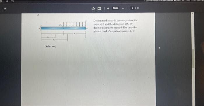 Solution:
100%
2/3
Determine the elastic curve equation, the
slope at B and the deflection at C by
double integration method. Use only the
given x and x' coordinate axes. (40 p)
Croodiny