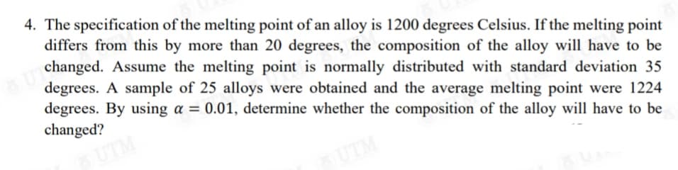 4. The specification of the melting point of an alloy is 1200 degrees Celsius. If the melting point
differs from this by more than 20 degrees, the composition of the alloy will have to be
changed. Assume the melting point is normally distributed with standard deviation 35
degrees. A sample of 25 alloys were obtained and the average melting point were 1224
degrees. By using a = 0.01, determine whether the composition of the alloy will have to be
changed?
UTM
UTM