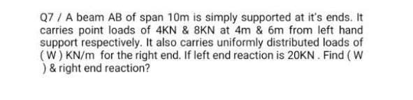 Q7 / A beam AB of span 10m is simply supported at it's ends. It
carries point loads of 4KN & 8KN at 4m & 6m from left hand
support respectively. It also carries uniformly distributed loads of
(W) KN/m for the right end. If left end reaction is 20KN . Find (W
) & right end reaction?