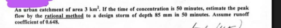 An urban catchment of area 3 km². If the time of concentration is 50 minutes, estimate the peak
flow by the rational method to a design storm of depth 85 mm in 50 minutes. Assume runoff
coefficient of 0.648.