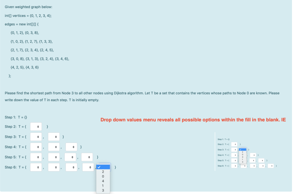 Given weighted graph below:
int[] vertices = {0, 1, 2, 3, 4};
edges = new int[]] {
{0, 1, 2), {0, 3, 8}),
{1, 0, 2}, {1, 2, 7}, (1, 3, 3),
{2, 1, 7}, {2, 3, 4), (2, 4, 5),
{3, 0, 8}, {3, 1, 3}, {3, 2, 4}, {3, 4, 6),
{4, 2, 5}, {4, 3, 6}
};
Please find the shortest path from Node 3 to all other nodes using Dijkstra algorithm. Let T be a set that contains the vertices whose paths to Node 0 are known. Please
write down the value of T in each step. T is initially empty.
Step 1: T= ()
Drop down values menu reveals all possible options within the fill in the blank. IE
Step 2: T = {
}
Step 3: T = {
Step 1 T-)
Step 2 T-
Step 4: T= {
}
Step 3 T(
Step 4: T
Step 5: T= {
Step T
Step 6: T={
}
Step T{
4
1
