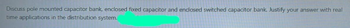Discuss pole mounted capacitor bank, enclosed fixed capacitor and enclosed switched capacitor bank. Justify your answer with real
time applications in the distribution system.
