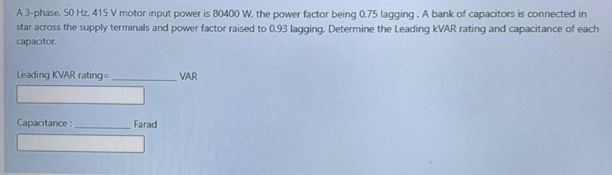 A 3-phase, 50 Hz, 415 V motor input power is 80400 W, the power factor being 0.75 lagging. A bank of capacitors is connected in
star across the supply terminals and power factor raised to 0.93 lagging. Determine the Leading KVAR rating and capacitance of each
capacitor.
Leading KVAR rating=
VAR
Capacitance:
Farad
