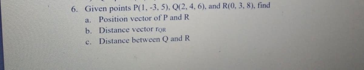 6. Given points P(1, -3, 5), Q(2, 4, 6), and R(0, 3, 8), find
a.
Position vector of P andR
b. Distance vector rOR
с.
Distance between Q and R
