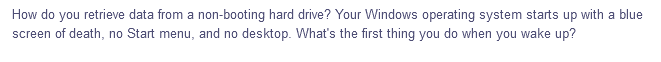 How do you retrieve data from a non-booting hard drive? Your Windows operating system starts up with a blue
screen of death, no Start menu, and no desktop. What's the first thing you do when you wake up?
