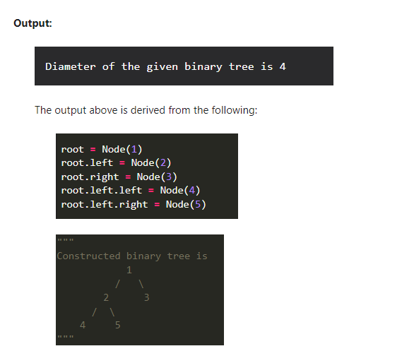 Output:
Diameter of the given binary tree is 4
The output above is derived from the following:
root = Node(1)
root.left = Node(2)
Node(3)
root.left.left = Node(4)
Node (5)
root.right
root.left.right
Constructed binary tree is
1
2
3
4 5
