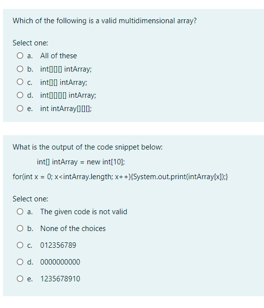 Which of the following is a valid multidimensional array?
Select one:
O a. All of these
O b. int000 intArray;
O c. int[]] intArray;
O d. inta000 intArray;
O e. int intArray[]I0;
What is the output of the code snippet below:
int] intArray = new int[10];
for(int x = 0; x<intArray.length; x+ +){System.out.print(intArray[x]);}
Select one:
O a. The given code is not valid
O b. None of the choices
O . 012356789
O d. 0000000000
e.
1235678910
