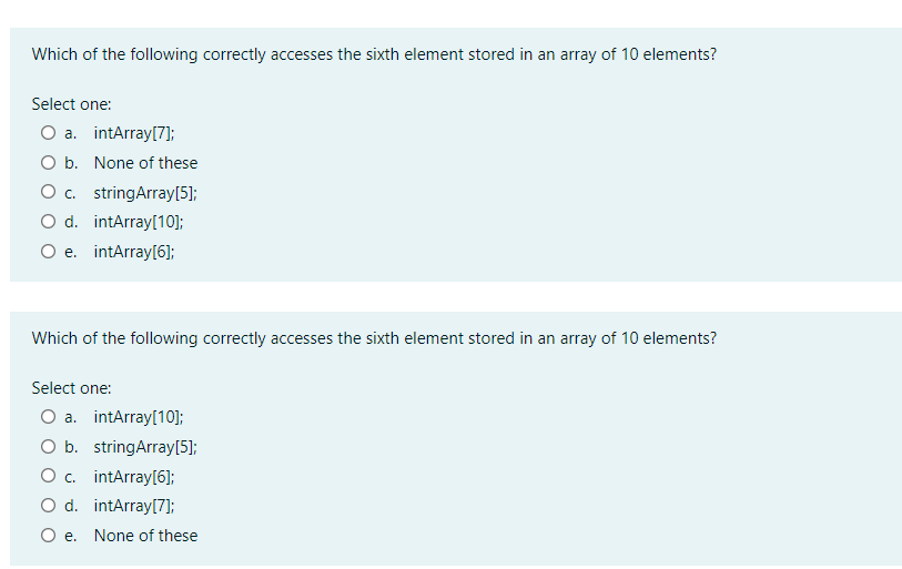 Which of the following correctly accesses the sixth element stored in an array of 10 elements?
Select one:
Оа. intArrayl7]};
O b. None of these
O c. stringArray[5];
O d. intArray[10];
O e. intArray[6];
Which of the following correctly accesses the sixth element stored in an array of 10 elements?
Select one:
O a. intArray[10];
O b. stringArray[5];
O c. intArray[6];
O d. intArray[7];
O e.
None of these
