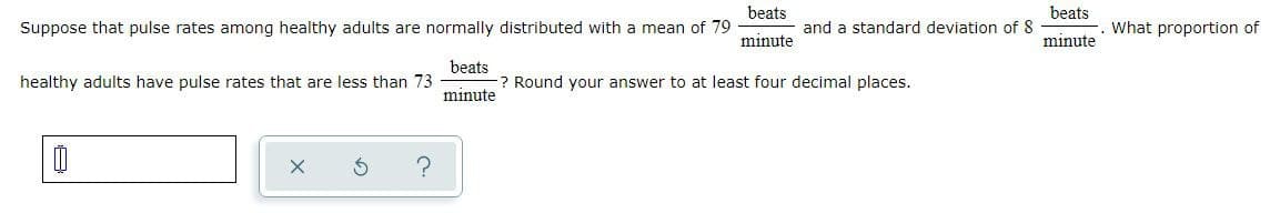beats
beats
Suppose that pulse rates among healthy adults are normally distributed with a mean of 79
and a standard deviation of 8
What proportion of
minute
minute
beats
-? Round your answer to at least four decimal places.
healthy adults have pulse rates that are less than 73
minute

