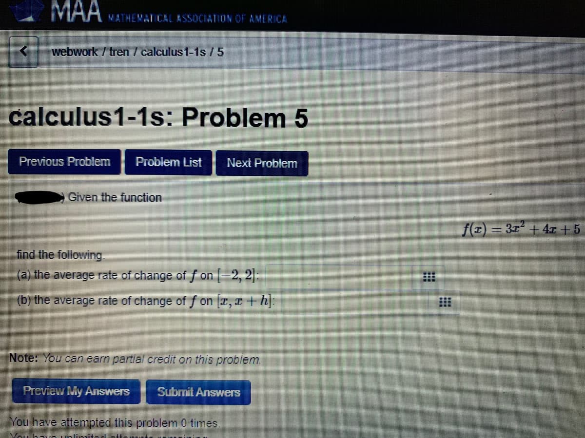 MAА
VATHEMAT CAL ASSOCIATION OF AMERICA
webwork / tren / calculus1-1s /5
calculus1-1s: Problem 5
Previous Problem
Problem List
Next Problem
Given the function
f(=) = 31 + 4r + 5
find the following.
(a) the average rate of change of / on -2, 2
(b) the average rate of change of / on 1, h
Note: You can earn partial credit on this problem.
Preview My Answers
Submit Answers
You have alttenmpted this problem 0 times
