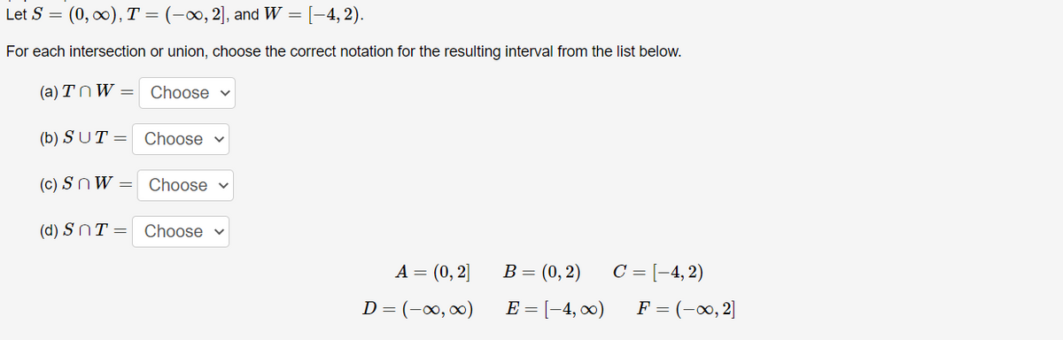 Let S = (0, x), T = (-∞, 2], and W =
[-4, 2).
For each intersection or union, choose the correct notation for the resulting interval from the list below.
(a) TnW = Choose v
(b) SUT = Choose v
(c) SnW = Choose v
(d) SNT = Choose v
C = [-4, 2)
F = (-0, 2]
A = (0, 2]
B= (0, 2)
D = (-00, 0)
E = [-4, 0)
