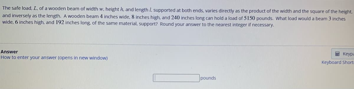 The safe load, L, of a wooden beam of width w, height h, and length 1, supported at both ends, varies directly as the product of the width and the square of the height,
and inversely as the length. A wooden beam 4 inches wide, 8 inches high, and 240 inches long can hold a load of 5150 pounds. What load would a beam 3 inches
wide, 6 inches high, and 192 inches long, of the same material, support? Round your answer to the nearest integer if necessary.
Answer
How to enter your answer (opens in new window)
pounds
Keypa
Keyboard Short