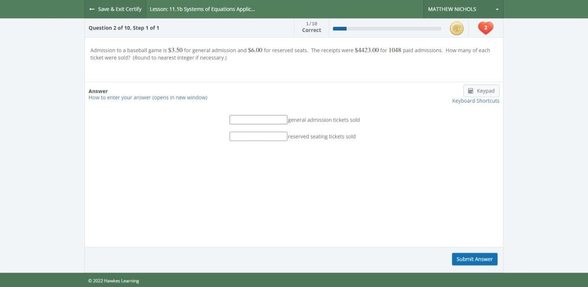 - Save & Exit Certify Lesson: 11.1b Systems of Equations Applic...
Question 2 of 10, Step 1 of 1
Answer
How to enter your answer (opens in new window)
1/10
Correct
Admission to a baseball game is $3.50 for general admission and $6.00 for reserved seats. The receipts were $4423.00 for 1048 paid admissions. How many of each
ticket were sold? (Round to nearest integer if necessary.)
Ⓒ2022 Hawkes Learning
MATTHEW NICHOLS
general admission tickets sold
reserved seating tickets sold
Keypad
Keyboard Shortcuts
Submit Answer