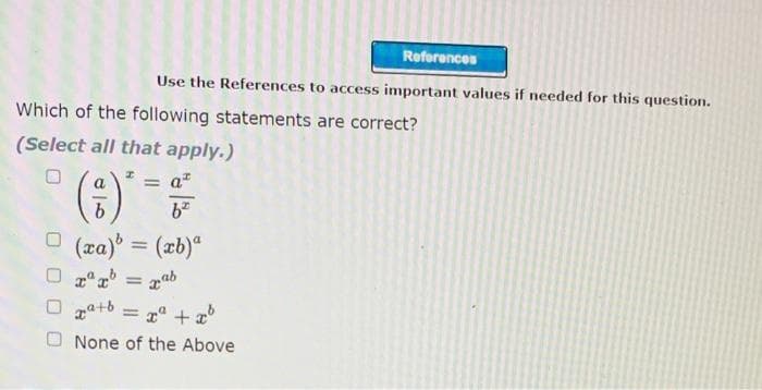 Reforences
Use the References to access important values if needed for this question.
Which of the following statements are correct?
(Select all that apply.)
= a"
%3D
O (za) = (xb)"
zab
%3D
za+b
x" + a
O None of the Above
