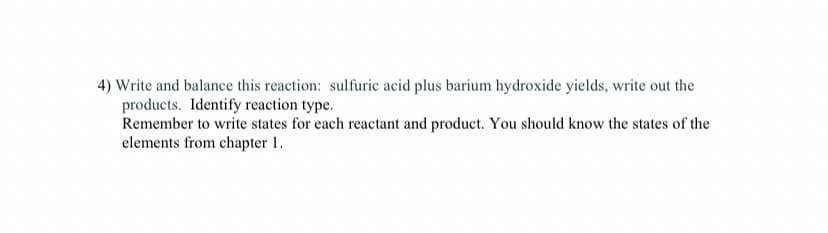 4) Write and balance this reaction: sulfuric acid plus barium hydroxide yields, write out the
products. Identify reaction type.
Remember to write states for each reactant and product. You should know the states of the
elements from chapter 1.
