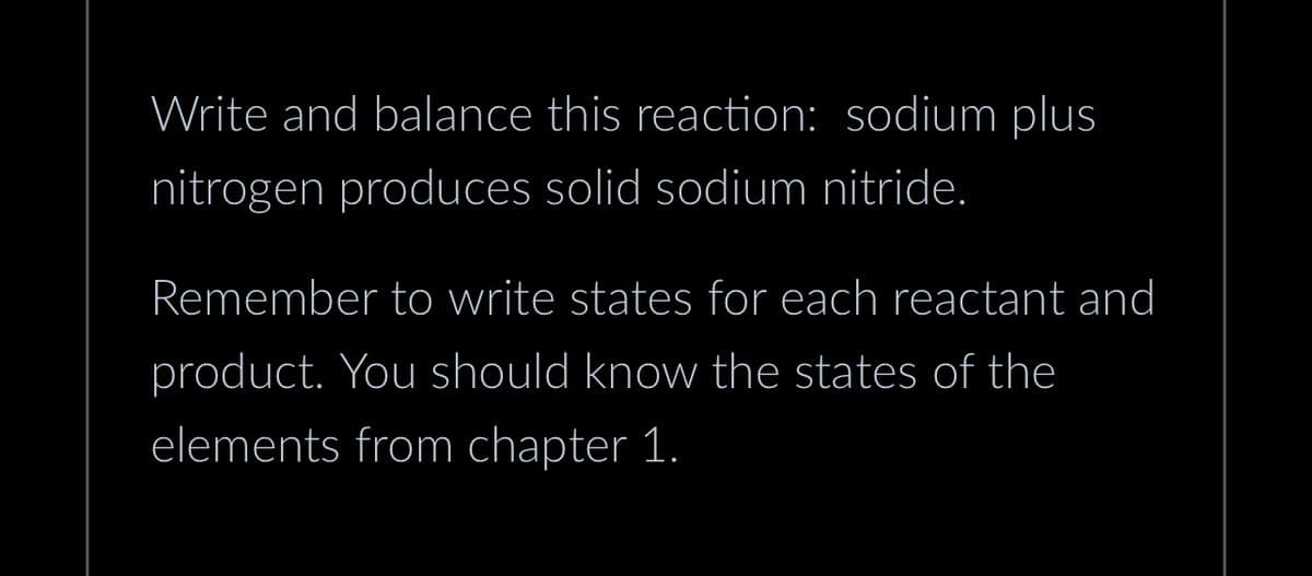 Write and balance this reaction: sodium plus
nitrogen produces solid sodium nitride.
Remember to write states for each reactant and
product. You should know the states of the
elements from chapter 1.