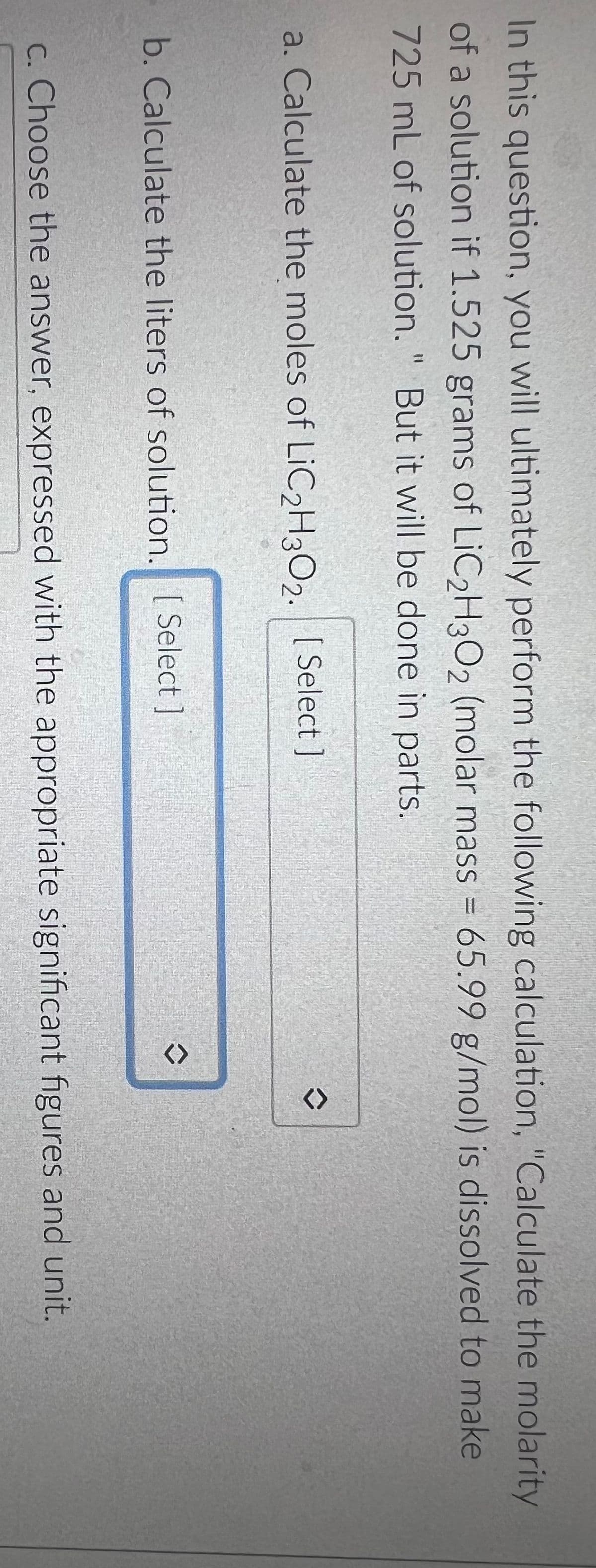 In this question, you will ultimately perform the following calculation, "Calculate the molarity
of a solution if 1.525 grams of LiC2H3O2 (molar mass = 65.99 g/mol) is dissolved to make
725 mL of solution." But it will be done in parts.
a. Calculate the moles of LiC₂H302. [Select ]
b. Calculate the liters of solution. [Select]
<>
<>
c. Choose the answer, expressed with the appropriate significant figures and unit.