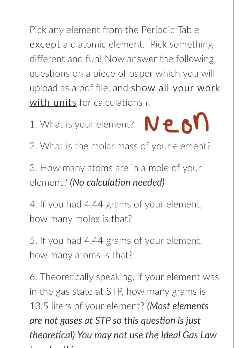 Pick any element from the Periodic Table
except a diatomic element. Pick something
different and fun! Now answer the following
questions on a piece of paper which you will
upload as a pdf file, and show all your work
with units for calculations n
1. What is your element? Neon
2. What is the molar mass of your element?
3. How many atoms are in a mole of your
element? (No calculation needed)
4. If you had 4.44 grams of your element,
how many moles is that?
5. If you had 4.44 grams of your element,
how many atoms is that?
6. Theoretically speaking, if your element was
in the gas state at STP, how many grams is
13.5 liters of your element? (Most elements
are not gases at STP so this question is just
theoretical) You may not use the Ideal Gas Law
