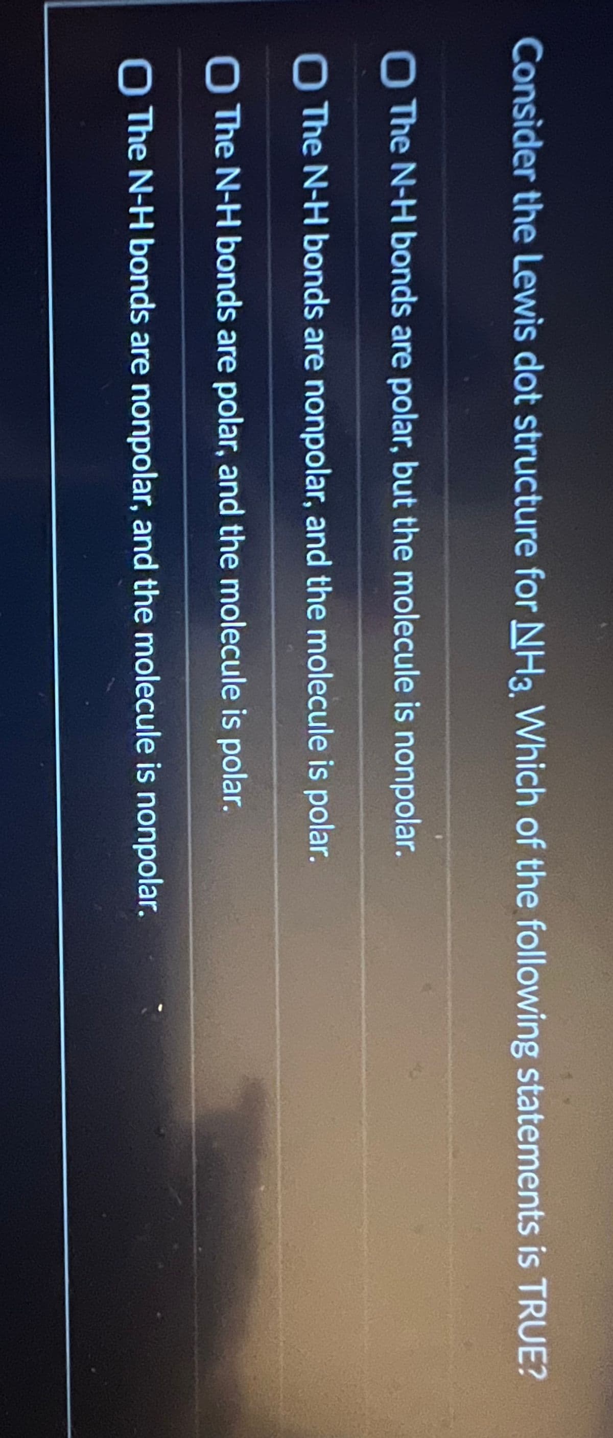 Consider the Lewis dot structure for NH3, Which of the following statements is TRUE?
The N-H bonds are polar, but the molecule is nonpolar.
O The N-H bonds are nonpolar, and the molecule is polar.
O The N-H bonds are polar, and the molecule is polar.
O The N-H bonds are nonpolar, and the molecule is nonpolar.