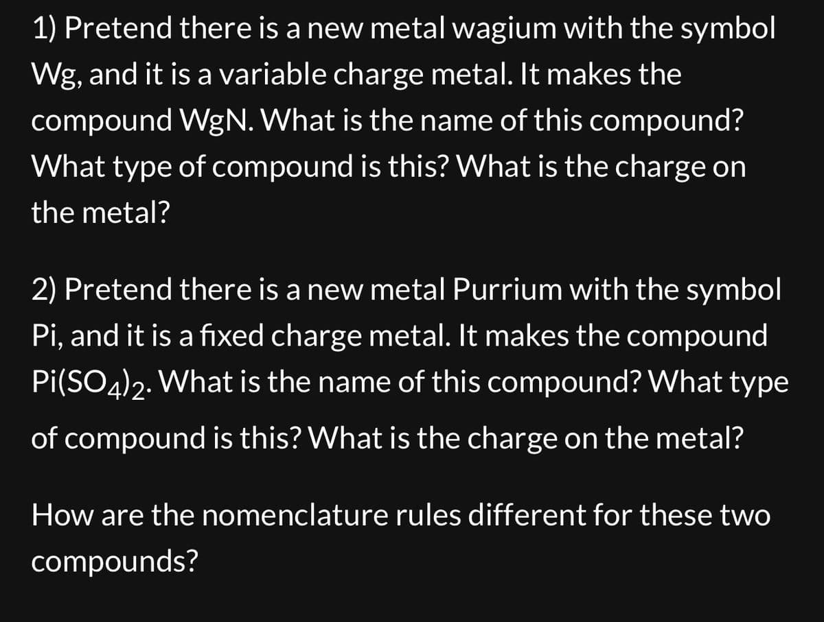 1) Pretend there is a new metal wagium with the symbol
Wg, and it is a variable charge metal. It makes the
compound WgN. What is the name of this compound?
What type of compound is this? What is the charge on
the metal?
2) Pretend there is a new metal Purrium with the symbol
Pi, and it is a fixed charge metal. It makes the compound
Pi(SO4)2. What is the name of this compound? What type
of compound is this? What is the charge on the metal?
How are the nomenclature rules different for these two
compounds?