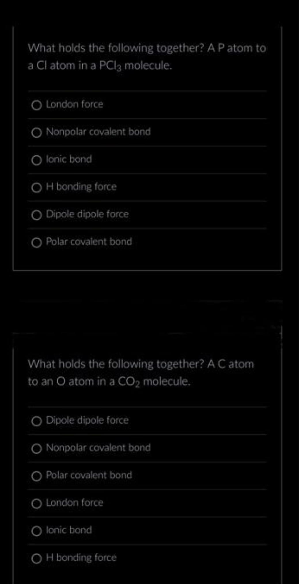 What holds the following together? A P atom to
a Cl atom in a PCl3 molecule.
O London force
Nonpolar covalent bond
lonic bond
OH bonding force
O Dipole dipole force
O Polar covalent bond
What holds the following together? A C atom
to an O atom in a CO₂ molecule.
O Dipole dipole force
Nonpolar covalent bond
O Polar covalent bond
London force
lonic bond
OH bonding force