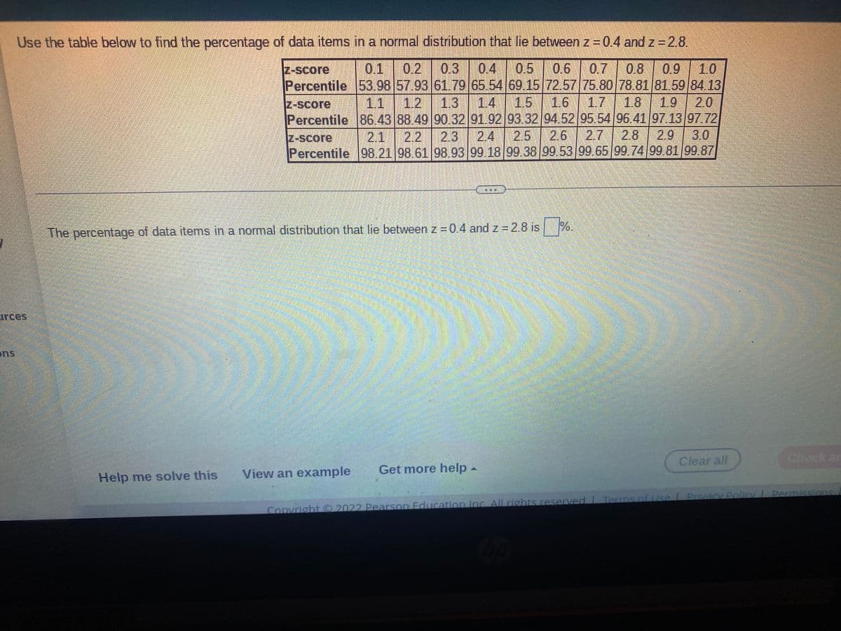 Use the table below to find the percentage of data items in a normal distribution that lie between z=0.4 and z 2.8.
0.5
0.9 1.0
Percentile 53.98 57.93 61.79 65.54 69.15 72.57 75.80 78.81 81.59 84.13
1.8 1.9 20
Percentile 86.43 88.49 90.32 91.92 93.32 94.52 95.54 96 41/97 13 97.72
Z-Score
0.1 0.2 0.3
0.6
0,7
0.8
Z-Score
1.1
1.2 1.3 14 15 16 1.7
3.0
Percentile 98.21 98.61 98.93 99.18 99.38 99.53 99.65 99.74 99.81 99.87
Z-SCore
2.1
2.2
2.3
2.4
2.5 26 2.7
2.8
2.9
The percentage of data items in a normal distribution that lie between z = 0.4 and z = 2.8 is %.
arces
ens
Clear all
Check ar
View an example
Get more help -
Help me solve this
I Terms of Use L Pivacy Policy Permissions
Convright 2022 Pearson Education Inc.All rights reserved
