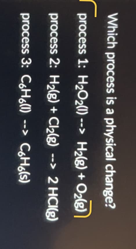 Which process is a physical change?
р
process 1: H₂O₂(1) --> H₂(g) + O₂(g)
process 2: H₂(g) + Cl₂(g) --> 2 HCl(g)
process 3: C₂H₂(1) --> C6H(s)