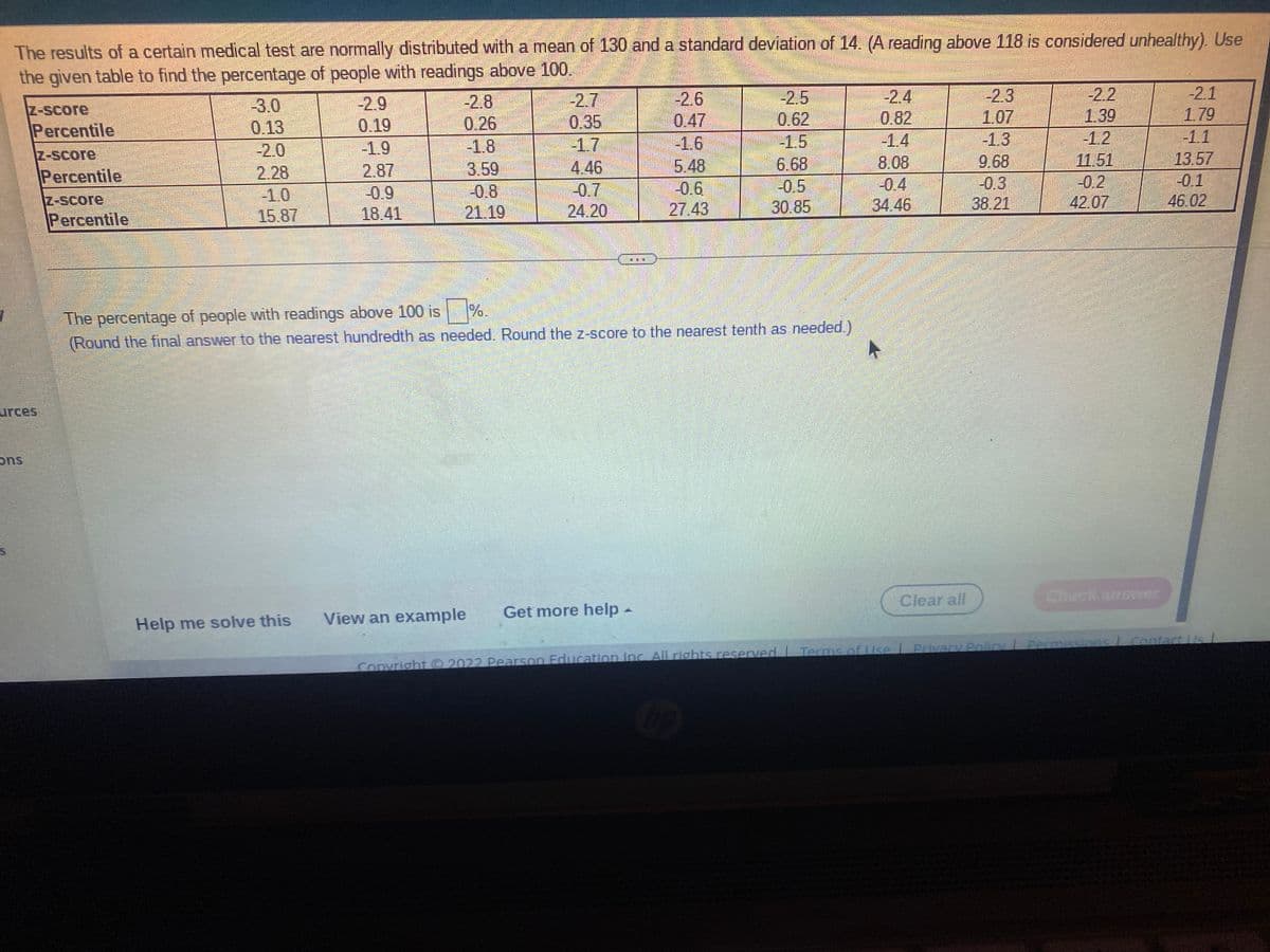 The results of a certain medical test are normally distributed with a mean of 130 and a standard deviation of 14. (A reading above 118 is considered unhealthy). Use
the given table to find the percentage of people with readings above 100.
-22
1.39
-1.2
11.51
-0.2
42.07
-2.1
-2.8
0.26
-18
3.59
-0.8
21.19
-2.7
0.35
-1.7
4.46
-2.6
0.47
-1.6
5.48
-0.6
27.43
-2.5
0.62
-1.5
6.68
-0.5
30.85
-2.4
0.82
-1.4
8.08
-0.4
34.46
-2.3
1.07
-1.3
9.68
-0.3
38.21
-2.9
-3.0
0.13
-2.0
Z-Score
1.79
Percentile
0.19
-1.1
-1.9
Z-Score
13.57
2.87
-0.9
18.41
Percentile
2.28
-0.1
-0.7
-1.0
15.87
Z-Score
46.02
24.20
Percentile
The percentage of people with readings above 100 is
(Round the final answer to the nearest hundredth as needed. Round the z-score to the nearest tenth as needed.)
%.
urces
Clear all
Check answer
View an example
Get more help-
Help me solve this
Convright O 2022 Pearson Education Inc. All rights reserved Terms ofUse l Privary Policy L Permissions Contact us
