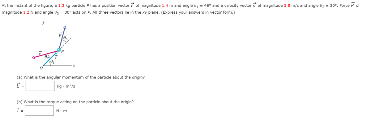 At the instant of the figure, a 1.3 kg particle P has a position vector of magnitude 1.4 m and angle 0, = 45° and a velocity vector v of magnitude 3.8 m/s and angle 0, = 30°. Force F of
magnitude 1.2 N and angle 03 = 30° acts on P. All three vectors lie in the xy plane. (Express your answers in vector form.)
F
03
(a) What is the angular momentum of the particle about the origin?
kg · m?/s
(b) What is the torque acting on the particle about the origin?
N: m
