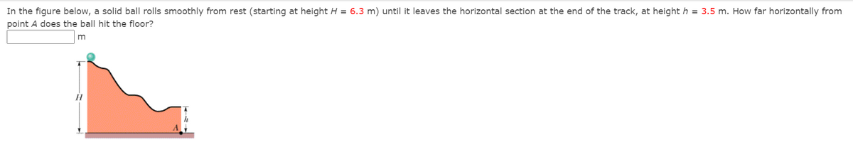 In the figure below, a solid ball rolls smoothly from rest (starting at height H = 6.3 m) until it leaves the horizontal section at the end of the track, at height h = 3.5 m. How far horizontally from
point A does the ball hit the floor?
m
