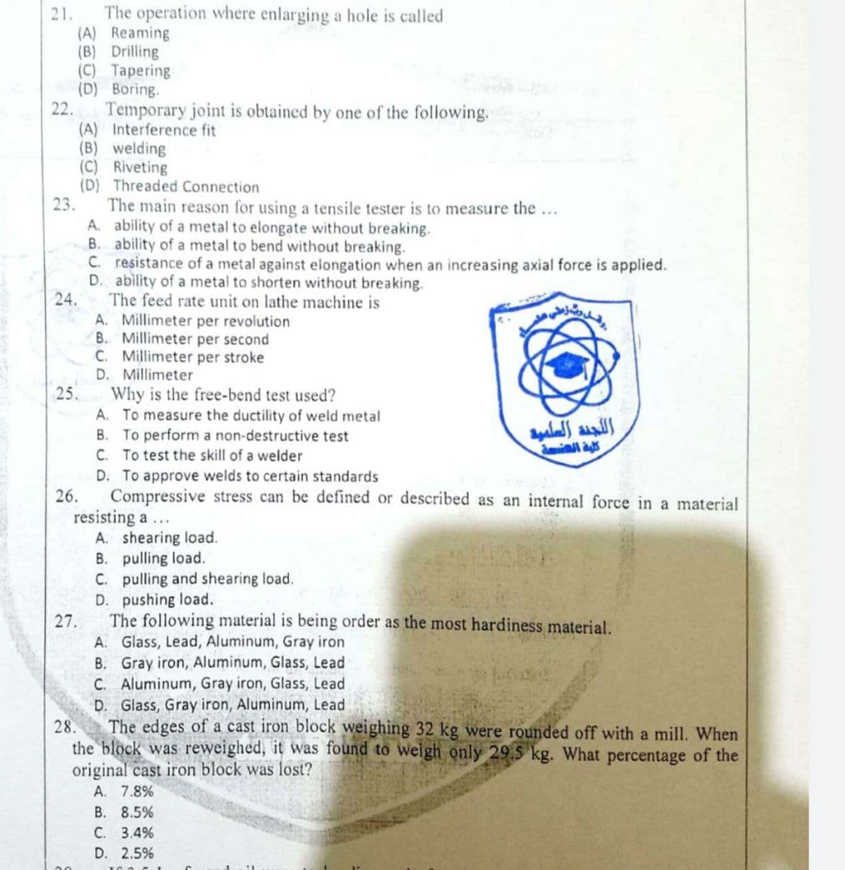21.
The operation where enlarging a hole is called
(A) Reaming
(B) Drilling
(C) Tapering
(D) Boring.
22.
Temporary joint is obtained by one of the following.
(A) Interference fit
(B) welding
(C) Riveting
(D) Threaded Connection
23.
The main reason for using a tensile tester is to measure the...
A. ability of a metal to elongate without breaking.
B. ability of a metal to bend without breaking.
C. resistance of a metal against elongation when an increasing axial force is applied.
D. ability of a metal to shorten without breaking.
24.
The feed rate unit on lathe machine is
A. Millimeter per revolution
B. Millimeter per second
C. Millimeter per stroke
D. Millimeter
25.
Why is the free-bend test used?
A. To measure the ductility of weld metal
B. To perform a non-destructive test
C. To test the skill of a welder
D. To approve welds to certain standards
26.
Compressive stress can be defined or described as an internal force in a material
resisting a...
A. shearing load.
B. pulling load.
C. pulling and shearing load.
D. pushing load.
27.
The following material is being order as the most hardiness material.
A. Glass, Lead, Aluminum, Gray iron
B. Gray iron, Aluminum, Glass, Lead
C. Aluminum, Gray iron, Glass, Lead
D. Glass, Gray iron, Aluminum, Lead
28.
The edges of a cast iron block weighing 32 kg were rounded off with a mill. When
the block was reweighed, it was found to weigh only 29.5 kg. What percentage of the
original cast iron block was lost?
A. 7.8%
В. 8.5%
С. 3.4%
D. 2.5%
