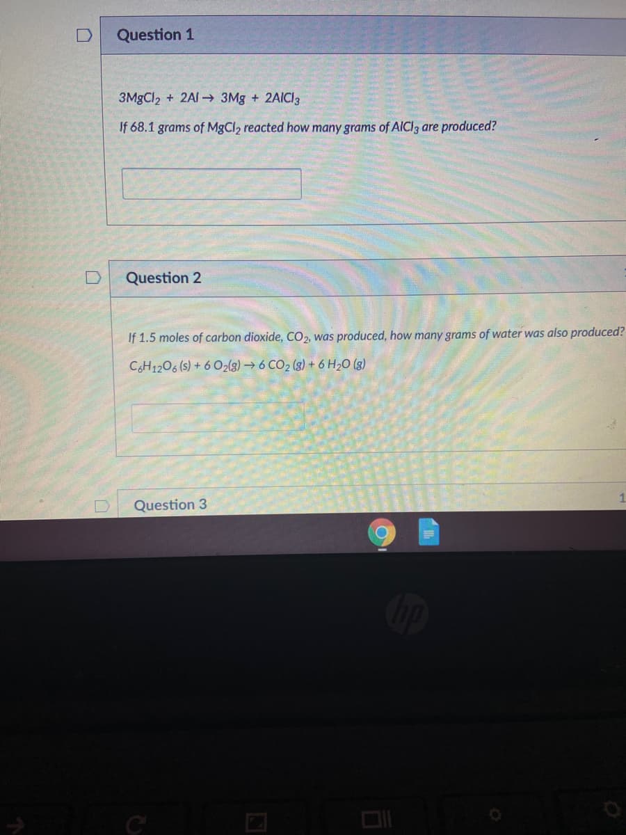 Question 1
3MgCl2 + 2AI→ 3Mg + 2AICI3
If 68.1 grams of MgCl2 reacted how many grams of AICI3 are produced?
Question 2
If 1.5 moles of carbon dioxide, CO2, was produced, how many grams of water was also produced?
CH1206 (s) + 6 O2{g)6 CO2 (3) + 6 H20 (3)
Question 3
